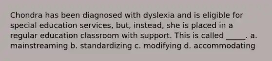 Chondra has been diagnosed with dyslexia and is eligible for special education services, but, instead, she is placed in a regular education classroom with support. This is called _____. a. mainstreaming b. standardizing c. modifying d. accommodating