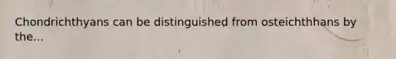Chondrichthyans can be distinguished from osteichthhans by the...
