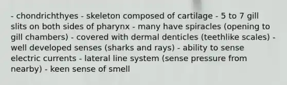 - chondrichthyes - skeleton composed of cartilage - 5 to 7 gill slits on both sides of pharynx - many have spiracles (opening to gill chambers) - covered with dermal denticles (teethlike scales) - well developed senses (sharks and rays) - ability to sense electric currents - lateral line system (sense pressure from nearby) - keen sense of smell