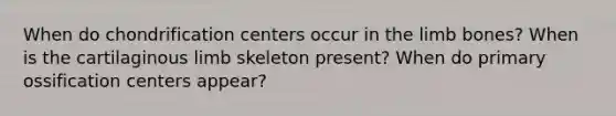 When do chondrification centers occur in the limb bones? When is the cartilaginous limb skeleton present? When do primary ossification centers appear?