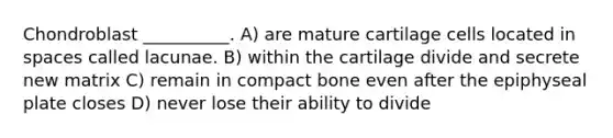 Chondroblast __________. A) are mature cartilage cells located in spaces called lacunae. B) within the cartilage divide and secrete new matrix C) remain in compact bone even after the epiphyseal plate closes D) never lose their ability to divide