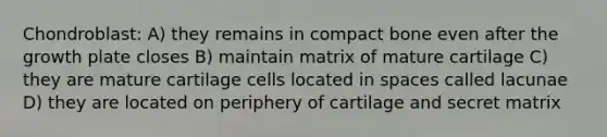 Chondroblast: A) they remains in compact bone even after the growth plate closes B) maintain matrix of mature cartilage C) they are mature cartilage cells located in spaces called lacunae D) they are located on periphery of cartilage and secret matrix