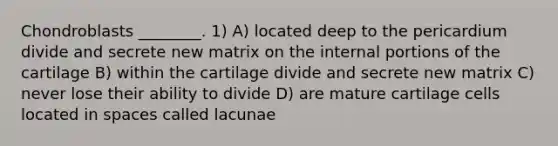 Chondroblasts ________. 1) A) located deep to the pericardium divide and secrete new matrix on the internal portions of the cartilage B) within the cartilage divide and secrete new matrix C) never lose their ability to divide D) are mature cartilage cells located in spaces called lacunae