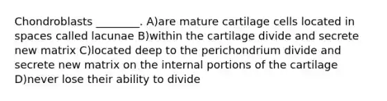 Chondroblasts ________. A)are mature cartilage cells located in spaces called lacunae B)within the cartilage divide and secrete new matrix C)located deep to the perichondrium divide and secrete new matrix on the internal portions of the cartilage D)never lose their ability to divide