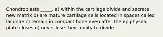 Chondroblasts _____. a) within the cartilage divide and secrete new matrix b) are mature cartilage cells located in spaces called lacunae c) remain in compact bone even after the epiphyseal plate closes d) never lose their ability to divide