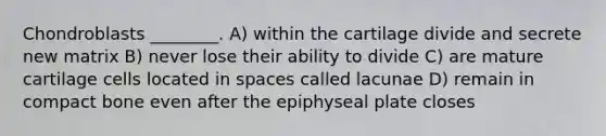 Chondroblasts ________. A) within the cartilage divide and secrete new matrix B) never lose their ability to divide C) are mature cartilage cells located in spaces called lacunae D) remain in compact bone even after the epiphyseal plate closes