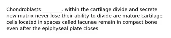 Chondroblasts ________. within the cartilage divide and secrete new matrix never lose their ability to divide are mature cartilage cells located in spaces called lacunae remain in compact bone even after the epiphyseal plate closes