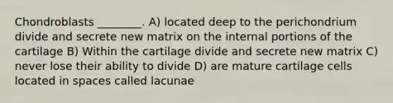 Chondroblasts ________. A) located deep to the perichondrium divide and secrete new matrix on the internal portions of the cartilage B) Within the cartilage divide and secrete new matrix C) never lose their ability to divide D) are mature cartilage cells located in spaces called lacunae