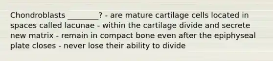 Chondroblasts ________? - are mature cartilage cells located in spaces called lacunae - within the cartilage divide and secrete new matrix - remain in compact bone even after the epiphyseal plate closes - never lose their ability to divide