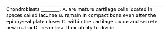 Chondroblasts ________. A. are mature cartilage cells located in spaces called lacunae B. remain in compact bone even after the epiphyseal plate closes C. within the cartilage divide and secrete new matrix D. never lose their ability to divide