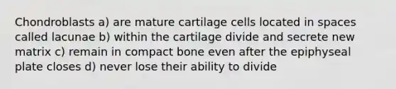 Chondroblasts a) are mature cartilage cells located in spaces called lacunae b) within the cartilage divide and secrete new matrix c) remain in compact bone even after the epiphyseal plate closes d) never lose their ability to divide