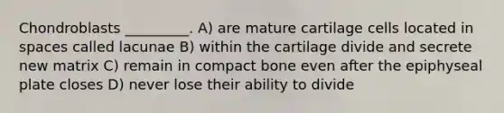 Chondroblasts _________. A) are mature cartilage cells located in spaces called lacunae B) within the cartilage divide and secrete new matrix C) remain in compact bone even after the epiphyseal plate closes D) never lose their ability to divide