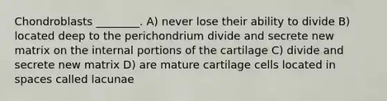 Chondroblasts ________. A) never lose their ability to divide B) located deep to the perichondrium divide and secrete new matrix on the internal portions of the cartilage C) divide and secrete new matrix D) are mature cartilage cells located in spaces called lacunae