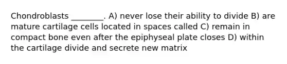 Chondroblasts ________. A) never lose their ability to divide B) are mature cartilage cells located in spaces called C) remain in compact bone even after the epiphyseal plate closes D) within the cartilage divide and secrete new matrix