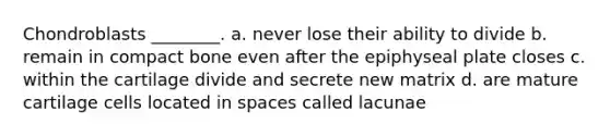 Chondroblasts ________. a. never lose their ability to divide b. remain in compact bone even after the epiphyseal plate closes c. within the cartilage divide and secrete new matrix d. are mature cartilage cells located in spaces called lacunae