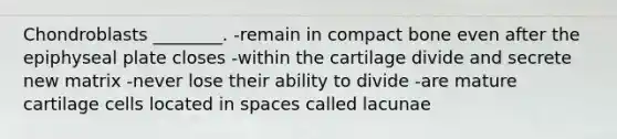 Chondroblasts ________. -remain in compact bone even after the epiphyseal plate closes -within the cartilage divide and secrete new matrix -never lose their ability to divide -are mature cartilage cells located in spaces called lacunae