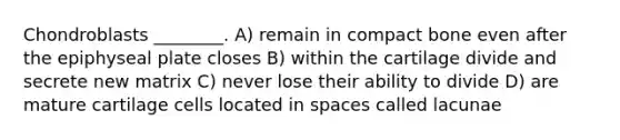 Chondroblasts ________. A) remain in compact bone even after the epiphyseal plate closes B) within the cartilage divide and secrete new matrix C) never lose their ability to divide D) are mature cartilage cells located in spaces called lacunae