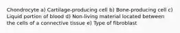 Chondrocyte a) Cartilage-producing cell b) Bone-producing cell c) Liquid portion of blood d) Non-living material located between the cells of a connective tissue e) Type of fibroblast