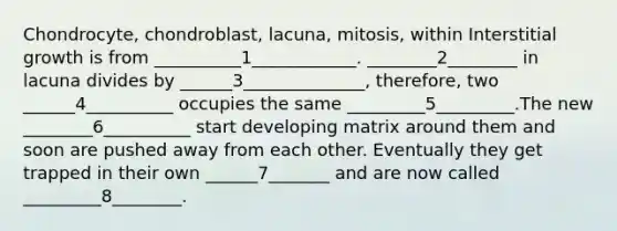 Chondrocyte, chondroblast, lacuna, mitosis, within Interstitial growth is from __________1____________. ________2________ in lacuna divides by ______3______________, therefore, two ______4__________ occupies the same _________5_________.The new ________6__________ start developing matrix around them and soon are pushed away from each other. Eventually they get trapped in their own ______7_______ and are now called _________8________.