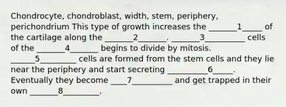 Chondrocyte, chondroblast, width, stem, periphery, perichondrium This type of growth increases the _______1_____ of the cartilage along the _______2_______. _______3__________ cells of the _______4_______ begins to divide by mitosis. ______5_________ cells are formed from the stem cells and they lie near the periphery and start secreting __________6_____. Eventually they become ____7__________ and get trapped in their own _______8_________.