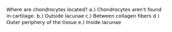 Where are chondrocytes located? a.) Chondrocytes aren't found in cartilage. b.) Outside lacunae c.) Between collagen fibers d ) Outer periphery of the tissue e.) Inside lacunae