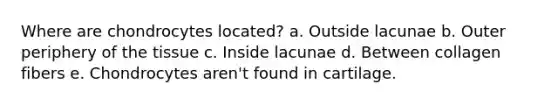 Where are chondrocytes located? a. Outside lacunae b. Outer periphery of the tissue c. Inside lacunae d. Between collagen fibers e. Chondrocytes aren't found in cartilage.