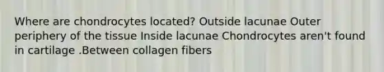 Where are chondrocytes located? Outside lacunae Outer periphery of the tissue Inside lacunae Chondrocytes aren't found in cartilage .Between collagen fibers