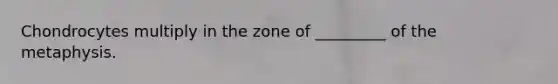 Chondrocytes multiply in the zone of _________ of the metaphysis.