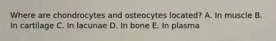 Where are chondrocytes and osteocytes located? A. In muscle B. In cartilage C. In lacunae D. In bone E. In plasma