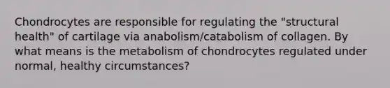 Chondrocytes are responsible for regulating the "structural health" of cartilage via anabolism/catabolism of collagen. By what means is the metabolism of chondrocytes regulated under normal, healthy circumstances?