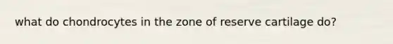 what do chondrocytes in the zone of reserve cartilage do?