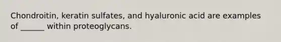 Chondroitin, keratin sulfates, and hyaluronic acid are examples of ______ within proteoglycans.