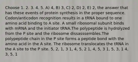 Choose 1. 2. 3. 4. 5. A) 4, B) 3, C) 2, D) 2, E) 2, the answer that has these events of <a href='https://www.questionai.com/knowledge/kVyphSdCnD-protein-synthesis' class='anchor-knowledge'>protein synthesis</a> in the proper sequence. Codon/anticodon recognition results in a tRNA bound to one amino acid binding to A site. A small ribosomal subunit binds with mRNA and the initiator tRNA.The polypeptide is hydrolyzed from the P site and the ribosome dissasssembles.The polypeptide chain in the P site forms a peptide bond with the amino acid in the A site. The ribosome translocates the tRNA in the A site to the P site. 5, 2, 1, 3 1, 4, 5, 2 1, 4, 5, 3 1, 5, 3, 1 4, 3, 5, 1