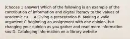 (Choose 1 answer) Which of the following is an example of the contribution of information and digital literacy to the values of academic cu.... A Giving a presentation B. Making a valid argument C Beginning an assignment with one opinion, but changing your opinion as you gather and read more information sou D. Cataloging information on a library website