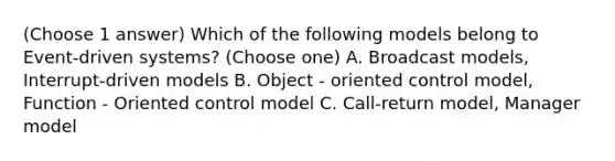 (Choose 1 answer) Which of the following models belong to Event-driven systems? (Choose one) A. Broadcast models, Interrupt-driven models B. Object - oriented control model, Function - Oriented control model C. Call-return model, Manager model