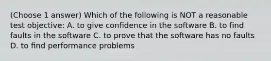 (Choose 1 answer) Which of the following is NOT a reasonable test objective: A. to give conﬁdence in the software B. to ﬁnd faults in the software C. to prove that the software has no faults D. to ﬁnd performance problems