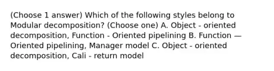 (Choose 1 answer) Which of the following styles belong to Modular decomposition? (Choose one) A. Object - oriented decomposition, Function - Oriented pipelining B. Function — Oriented pipelining, Manager model C. Object - oriented decomposition, Cali - return model