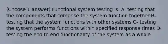 (Choose 1 answer) Functional system testing is: A. testing that the components that comprise the system function together B- testing that the system functions with other systems C- testing the system performs functions within specified response times D- testing the end to end functionality of the system as a whole