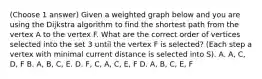 (Choose 1 answer) Given a weighted graph below and you are using the Dijkstra algorithm to find the shortest path from the vertex A to the vertex F. What are the correct order of vertices selected into the set 3 until the vertex F is selected? (Each step a vertex with minimal current distance is selected into S). A. A, C, D, F B. A, B, C, E. D. F, C, A, C, E, F D. A, B, C, E, F