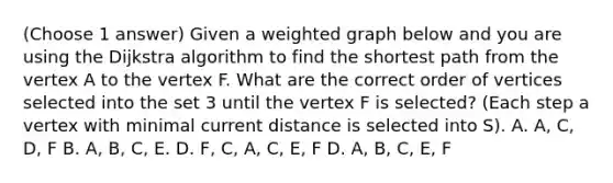 (Choose 1 answer) Given a weighted graph below and you are using the Dijkstra algorithm to find the shortest path from the vertex A to the vertex F. What are the correct order of vertices selected into the set 3 until the vertex F is selected? (Each step a vertex with minimal current distance is selected into S). A. A, C, D, F B. A, B, C, E. D. F, C, A, C, E, F D. A, B, C, E, F