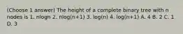 (Choose 1 answer) The height of a complete binary tree with n nodes is 1. nlogn 2. nlog(n+1) 3. log(n) 4. log(n+1) A. 4 B. 2 C. 1 D. 3