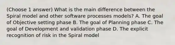 (Choose 1 answer) What is the main difference between the Spiral model and other software processes models? A. The goal of Objective setting phase B. The goal of Planning phase C. The goal of Development and validation phase D. The explicit recognition of risk in the Spiral model