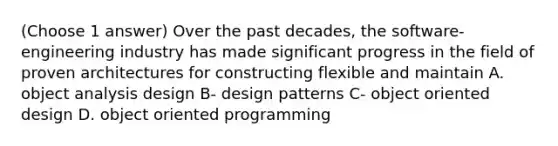 (Choose 1 answer) Over the past decades, the software-engineering industry has made signif‌icant progress in the f‌ield of proven architectures for constructing f‌lexible and maintain A. object analysis design B- design patterns C- object oriented design D. object oriented programming