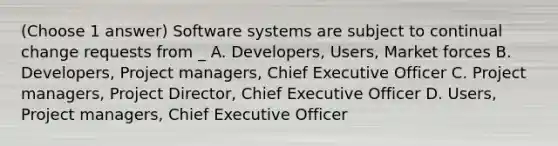 (Choose 1 answer) Software systems are subject to continual change requests from _ A. Developers, Users, Market forces B. Developers, Project managers, Chief Executive Off‌icer C. Project managers, Project Director, Chief Executive Off‌icer D. Users, Project managers, Chief Executive Officer