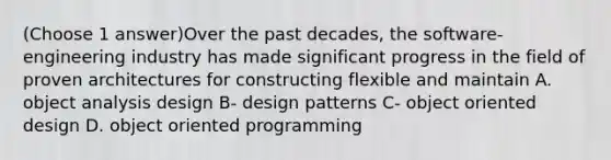 (Choose 1 answer)Over the past decades, the software-engineering industry has made signif‌icant progress in the f‌ield of proven architectures for constructing f‌lexible and maintain A. object analysis design B- design patterns C- object oriented design D. object oriented programming