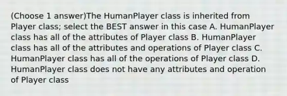 (Choose 1 answer)The HumanPlayer class is inherited from Player class; select the BEST answer in this case A. HumanPlayer class has all of the attributes of Player class B. HumanPlayer class has all of the attributes and operations of Player class C. HumanPlayer class has all of the operations of Player class D. HumanPlayer class does not have any attributes and operation of Player class