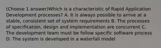 (Choose 1 answer)Which is a characteristic of Rapid Application Development processes? A. It is always possible to arrive at a stable, consistent set of system requirements B. The processes of speciﬁcation, design and implementation are concurrent C. The development team must be follow speciﬁc software process D. The system is developed in a waterfall model