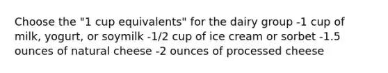 Choose the "1 cup equivalents" for the dairy group -1 cup of milk, yogurt, or soymilk -1/2 cup of ice cream or sorbet -1.5 ounces of natural cheese -2 ounces of processed cheese