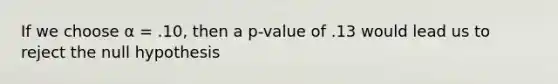 If we choose α = .10, then a p-value of .13 would lead us to reject the null hypothesis