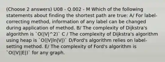 (Choose 2 answers) U08 - Q.002 - M Which of the following statements about finding the shortest path are true: A/ For label-correcting method, information of any label can be changed during application of method. B/ The complexity of Dijkstra's algorithm is `O(|V|^2)` C / The complexity of Dijkstra's algorithm using heap is `O(|V|ln|V|)` D/Ford's algorithm relies on label-setting method. E/ The complexity of Ford's algorithm is `O(|V||E|)` for any graph.